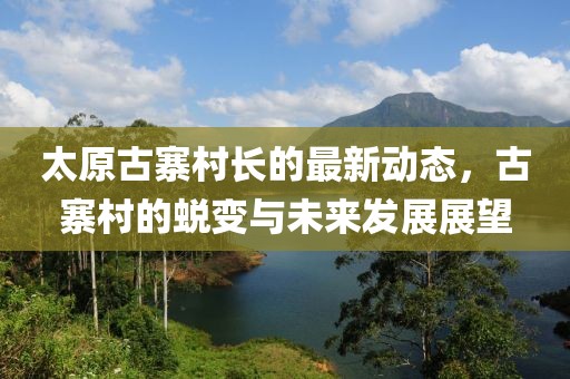 太原古寨村長(zhǎng)的最新動(dòng)態(tài)，古寨村的蛻變與未來(lái)發(fā)展展望