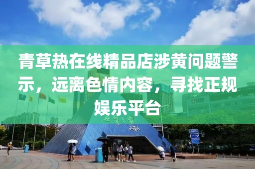 青草熱在線精品店涉黃問題警示，遠離色情內(nèi)容，尋找正規(guī)娛樂平臺