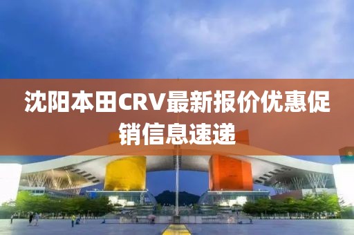沈陽本田CRV最新報(bào)價(jià)優(yōu)惠促銷信息速遞