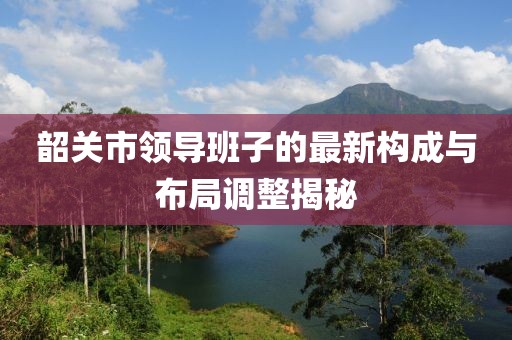 韶關市領導班子的最新構(gòu)成與布局調(diào)整揭秘
