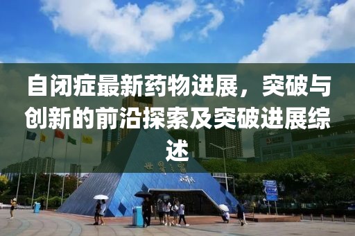 自閉癥最新藥物進(jìn)展，突破與創(chuàng)新的前沿探索及突破進(jìn)展綜述