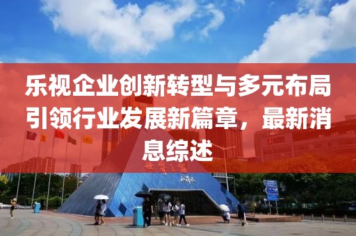 樂視企業(yè)創(chuàng)新轉(zhuǎn)型與多元布局引領行業(yè)發(fā)展新篇章，最新消息綜述