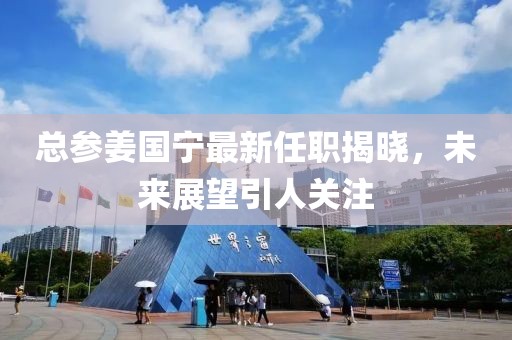 總參姜國(guó)寧最新任職揭曉，未來(lái)展望引人關(guān)注