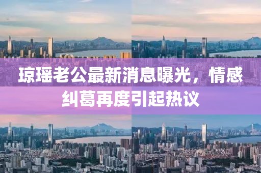 瓊瑤老公最新消息曝光，情感糾葛再度引起熱議
