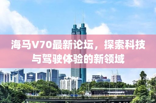 海馬V70最新論壇，探索科技與駕駛體驗(yàn)的新領(lǐng)域