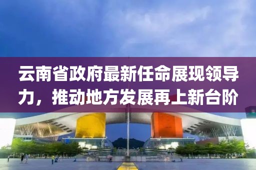云南省政府最新任命展現(xiàn)領(lǐng)導(dǎo)力，推動地方發(fā)展再上新臺階