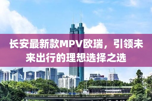 長安最新款MPV歐瑞，引領(lǐng)未來出行的理想選擇之選