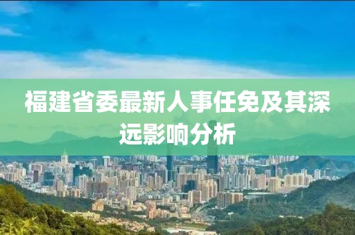 福建省委最新人事任免及其深遠影響分析