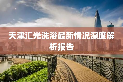 天津匯光洗浴最新情況深度解析報(bào)告