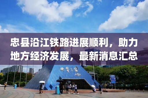 忠縣沿江鐵路進(jìn)展順利，助力地方經(jīng)濟(jì)發(fā)展，最新消息匯總