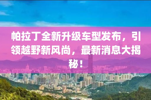 帕拉丁全新升級(jí)車型發(fā)布，引領(lǐng)越野新風(fēng)尚，最新消息大揭秘！