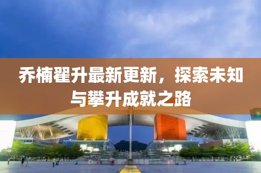 喬楠翟升最新更新，探索未知與攀升成就之路