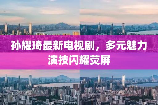 孫耀琦最新電視劇，多元魅力演技閃耀熒屏