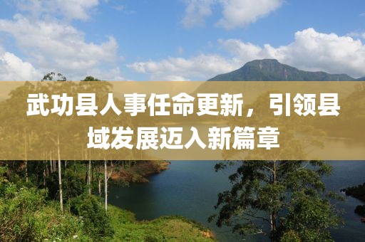 武功縣人事任命更新，引領(lǐng)縣域發(fā)展邁入新篇章