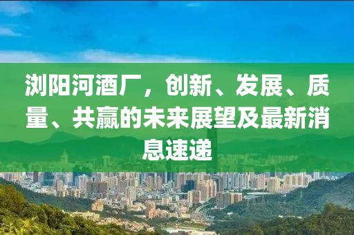 瀏陽河酒廠，創(chuàng)新、發(fā)展、質(zhì)量、共贏的未來展望及最新消息速遞