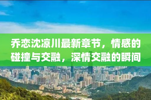 喬戀沈涼川最新章節(jié)，情感的碰撞與交融，深情交融的瞬間