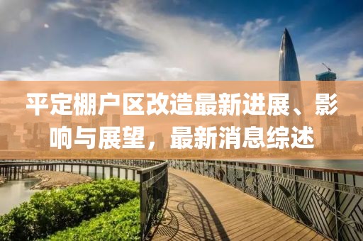 平定棚戶區(qū)改造最新進(jìn)展、影響與展望，最新消息綜述