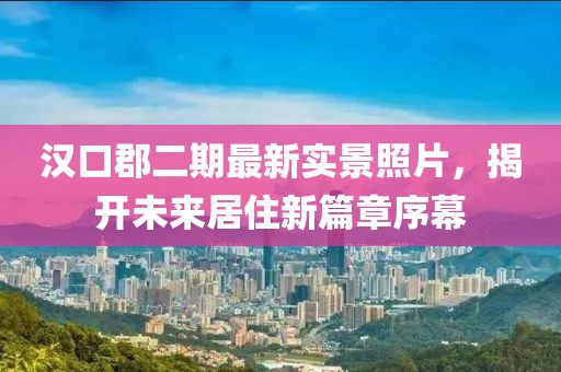 漢口郡二期最新實景照片，揭開未來居住新篇章序幕