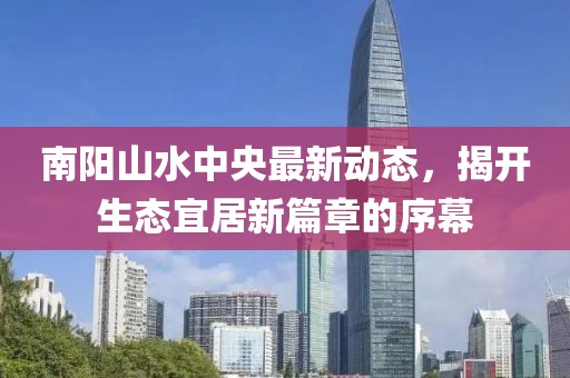 南陽山水中央最新動態(tài)，揭開生態(tài)宜居新篇章的序幕
