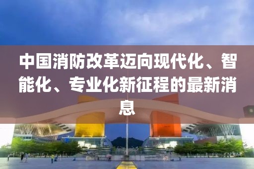 中國消防改革邁向現(xiàn)代化、智能化、專業(yè)化新征程的最新消息