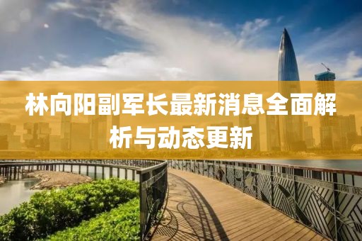 林向陽副軍長最新消息全面解析與動態(tài)更新