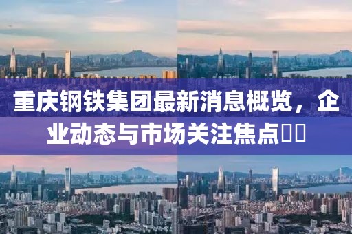 重慶鋼鐵集團(tuán)最新消息概覽，企業(yè)動態(tài)與市場關(guān)注焦點(diǎn)??
