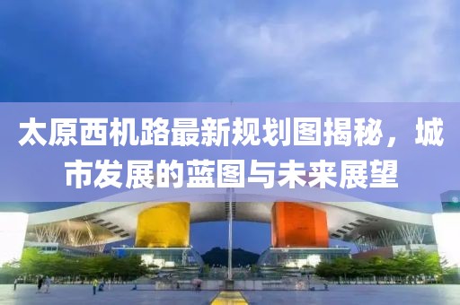 太原西機(jī)路最新規(guī)劃圖揭秘，城市發(fā)展的藍(lán)圖與未來展望