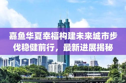 嘉魚華夏幸福構(gòu)建未來城市步伐穩(wěn)健前行，最新進展揭秘