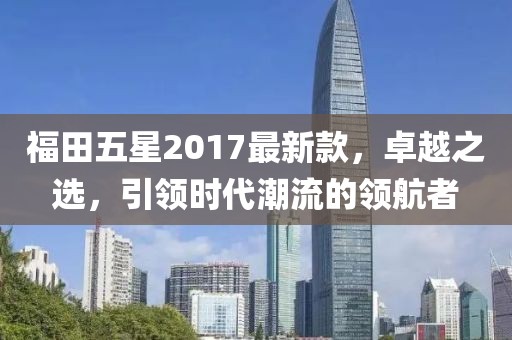 福田五星2017最新款，卓越之選，引領(lǐng)時代潮流的領(lǐng)航者