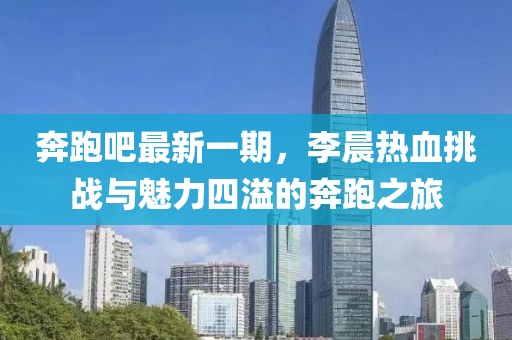 奔跑吧最新一期，李晨熱血挑戰(zhàn)與魅力四溢的奔跑之旅