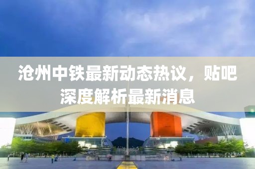 滄州中鐵最新動(dòng)態(tài)熱議，貼吧深度解析最新消息