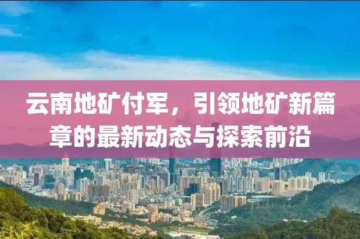 云南地礦付軍，引領(lǐng)地礦新篇章的最新動(dòng)態(tài)與探索前沿
