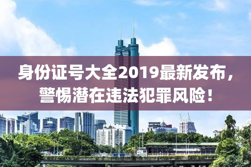 身份證號大全2019最新發(fā)布，警惕潛在違法犯罪風(fēng)險！