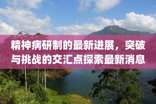 精神病研制的最新進(jìn)展，突破與挑戰(zhàn)的交匯點(diǎn)探索最新消息