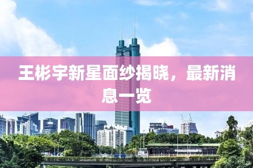 王彬宇新星面紗揭曉，最新消息一覽
