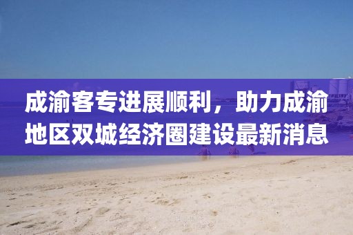 成渝客專進展順利，助力成渝地區(qū)雙城經(jīng)濟圈建設最新消息