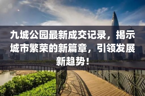 九城公園最新成交記錄，揭示城市繁榮的新篇章，引領(lǐng)發(fā)展新趨勢！