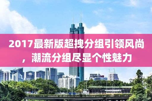 2017最新版超拽分組引領(lǐng)風(fēng)尚，潮流分組盡顯個性魅力