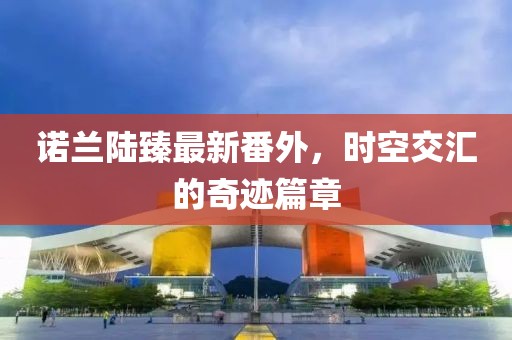 諾蘭陸臻最新番外，時空交匯的奇跡篇章