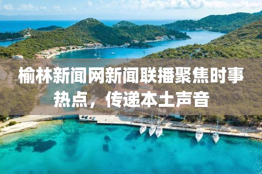 榆林新聞網(wǎng)新聞聯(lián)播聚焦時事熱點，傳遞本土聲音