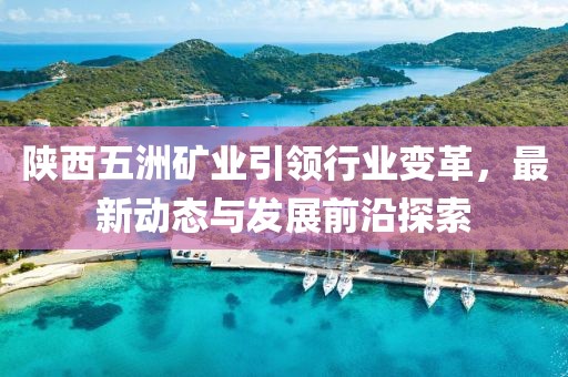 陜西五洲礦業(yè)引領(lǐng)行業(yè)變革，最新動態(tài)與發(fā)展前沿探索