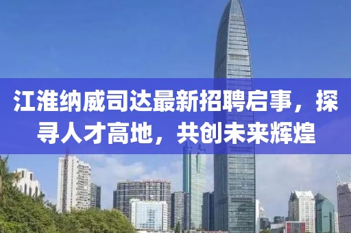 江淮納威司達(dá)最新招聘啟事，探尋人才高地，共創(chuàng)未來輝煌