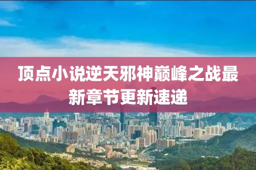頂點(diǎn)小說逆天邪神巔峰之戰(zhàn)最新章節(jié)更新速遞