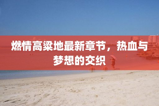 燃情高粱地最新章節(jié)，熱血與夢想的交織