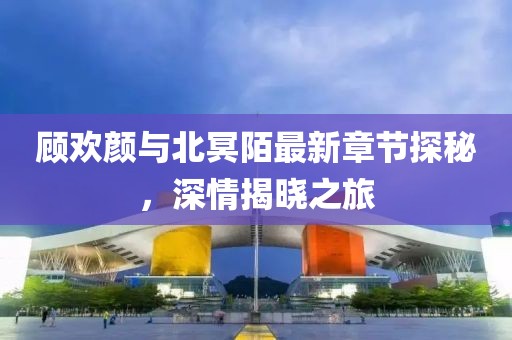 顧歡顏與北冥陌最新章節(jié)探秘，深情揭曉之旅