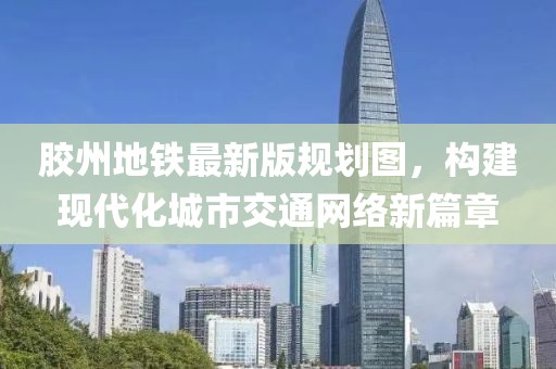 膠州地鐵最新版規(guī)劃圖，構(gòu)建現(xiàn)代化城市交通網(wǎng)絡(luò)新篇章
