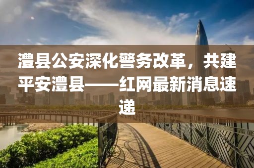 澧縣公安深化警務(wù)改革，共建平安澧縣——紅網(wǎng)最新消息速遞