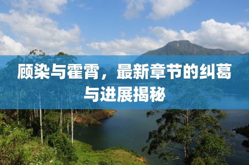 顧染與霍霄，最新章節(jié)的糾葛與進(jìn)展揭秘