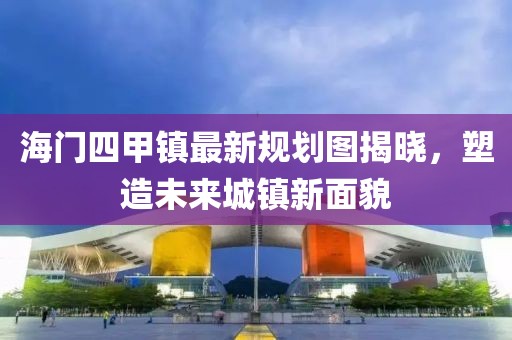 海門四甲鎮(zhèn)最新規(guī)劃圖揭曉，塑造未來城鎮(zhèn)新面貌