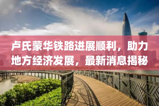 盧氏蒙華鐵路進(jìn)展順利，助力地方經(jīng)濟(jì)發(fā)展，最新消息揭秘